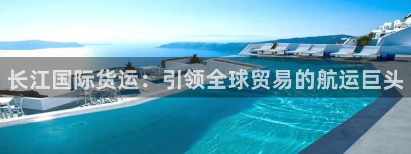尊龙凯时城娱乐：长江国际货运：引领全球贸易的航运巨头